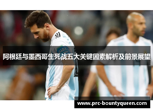 阿根廷与墨西哥生死战五大关键因素解析及前景展望 阿根廷与墨西哥生死战五大关键因素解析及前景展望