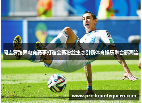 阿圭罗跨界电竞赛事打造全新粉丝生态引领体育娱乐融合新潮流 阿圭罗跨界电竞赛事打造全新粉丝生态引领体育娱乐融合新潮流