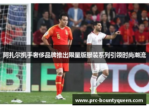 阿扎尔携手奢侈品牌推出限量版服装系列引领时尚潮流 阿扎尔携手奢侈品牌推出限量版服装系列引领时尚潮流