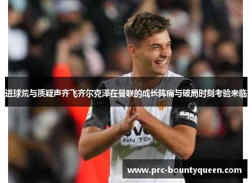 进球荒与质疑声齐飞齐尔克泽在曼联的成长阵痛与破局时刻考验来临